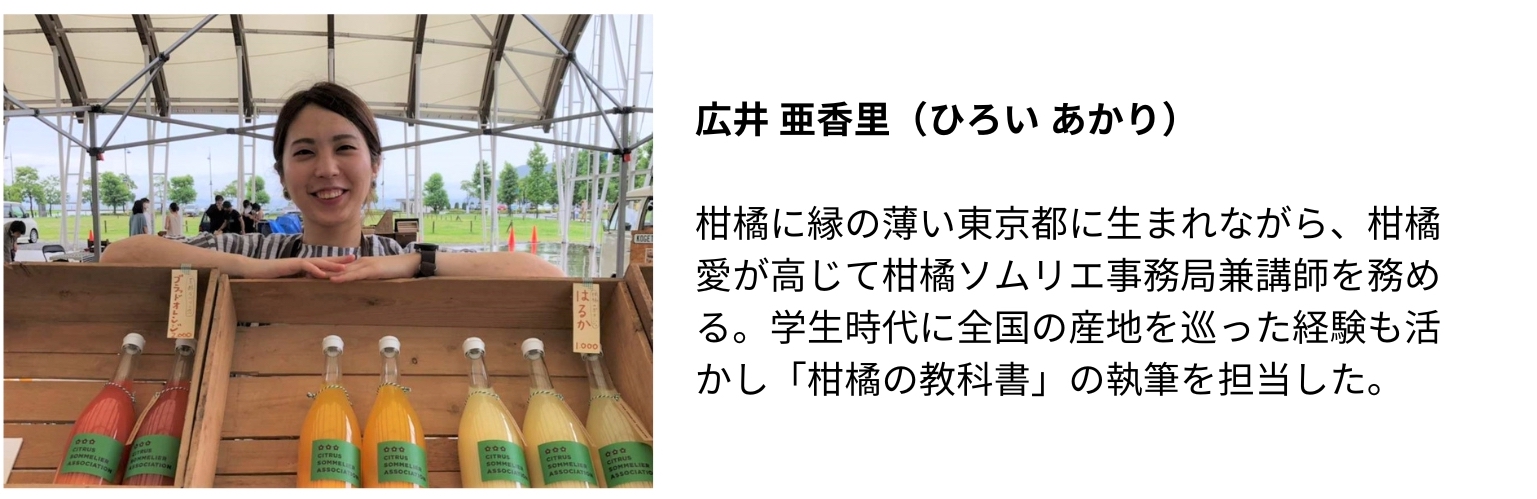 Sommelier Instructor 2, 広井 亜香里（ひろい あかり）
柑橘に縁の薄い東京都に生まれながら、柑橘愛が高じて柑橘ソムリエ事務局兼講師を務める。学生時代に全国の産地を巡った経験も活かし「柑橘の教科書」の執筆を担当した。
